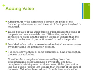 44
+
Adding Value
 Added value = the difference between the price of the
finished product/service and the cost of the inputs involved in
making it.
 This is because of the work carried out increases the value of
the parts and raw materials used.When the product is
complete its value and the price it is sold at is more than the
value of the factors of production used to make the product.
 So added value is the increase in value that a business creates
by undertaking the production process.
 It is quite easy to think of some examples of how a production
process can add value.
Consider the examples of new cars rolling down the
production line being assembled by robots. The final,
completed and shiny new car that comes off the production
line has a value (price) that is more than the cost of the sum of
 