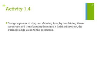 47
+
Activity 1.4
 Design a poster of diagram showing how, by combining these
resources and transforming them into a finished product, the
business adds value to the resources.
 
