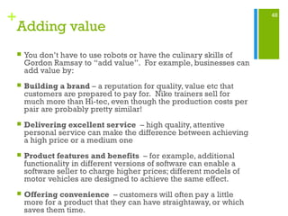 48
+
Adding value
 You don’t have to use robots or have the culinary skills of
Gordon Ramsay to “add value”. For example, businesses can
add value by:
 Building a brand – a reputation for quality, value etc that
customers are prepared to pay for. Nike trainers sell for
much more than Hi-tec, even though the production costs per
pair are probably pretty similar!
 Delivering excellent service – high quality, attentive
personal service can make the difference between achieving
a high price or a medium one
 Product features and benefits – for example, additional
functionality in different versions of software can enable a
software seller to charge higher prices; different models of
motor vehicles are designed to achieve the same effect.
 Offering convenience – customers will often pay a little
more for a product that they can have straightaway, or which
saves them time.
 