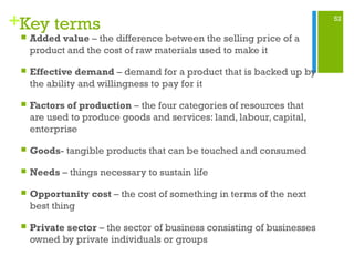52
+Key terms
 Added value – the difference between the selling price of a
product and the cost of raw materials used to make it
 Effective demand – demand for a product that is backed up by
the ability and willingness to pay for it
 Factors of production – the four categories of resources that
are used to produce goods and services: land, labour, capital,
enterprise
 Goods- tangible products that can be touched and consumed
 Needs – things necessary to sustain life
 Opportunity cost – the cost of something in terms of the next
best thing
 Private sector – the sector of business consisting of businesses
owned by private individuals or groups
 