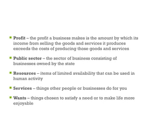  Profit – the profit a business makes is the amount by which its
income from selling the goods and services it produces
exceeds the costs of producing those goods and services
 Public sector – the sector of business consisting of
businesses owned by the state
 Resources – items of limited availability that can be used in
human activity
 Services – things other people or businesses do for you
 Wants – things chosen to satisfy a need or to make life more
enjoyable
53
 