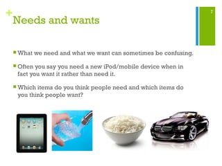 7
+
Needs and wants
 What we need and what we want can sometimes be confusing.
 Often you say you need a new iPod/mobile device when in
fact you want it rather than need it.
 Which items do you think people need and which items do
you think people want?
 