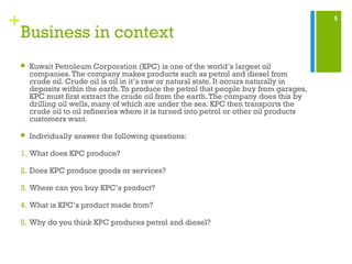 8
+
Business in context
 Kuwait Petroleum Corporation (KPC) is one of the world’s largest oil
companies.The company makes products such as petrol and diesel from
crude oil. Crude oil is oil in it’s raw or natural state. It occurs naturally in
deposits within the earth.To produce the petrol that people buy from garages,
KPC must first extract the crude oil from the earth.The company does this by
drilling oil wells, many of which are under the sea. KPC then transports the
crude oil to oil refineries where it is turned into petrol or other oil products
customers want.
 Individually answer the following questions:
1. What does KPC produce?
2. Does KPC produce goods or services?
3. Where can you buy KPC’s product?
4. What is KPC’s product made from?
5. Why do you think KPC produces petrol and diesel?
 