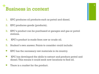 9
+
Business in context
1. KPC produces oil products such as petrol and diesel.
2. KPC produces goods (products).
3. KPC’s product can be purchased at garages and gas or petrol
stations.
4. KPC’s product is made from raw or crude oil.
5. Student’s own answer. Points to consider could include:
 KPC has the necessary raw materials in its country.
 KPC has developed the skills to extract and produce petrol and
diesel.This means it could seek new locations to find oil.
 There is a market for the product.
 