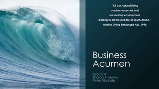 Business
Acumen
Group 4
Sharon Knowles
Peter Sibande
“All our natural living
marine resources and
our marine environment
belong to all the people of South Africa.”
Marine Living Resources Act, 1998
 