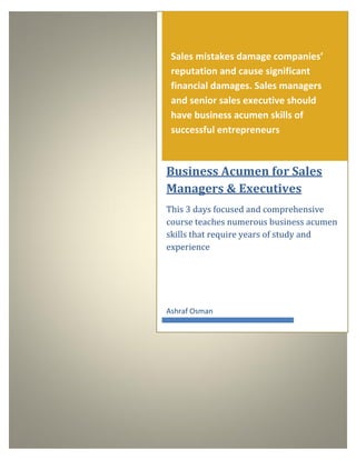 Sales mistakes damage companies’
reputation and cause significant
financial damages. Sales managers
and senior sales executive should
have business acumen skills of
successful entrepreneurs
Business Acumen for Sales
Managers & Executives
This 3 days focused and comprehensive
course teaches numerous business acumen
skills that require years of study and
experience
Ashraf Osman
 