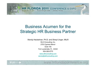 Business Acumen for the
Strategic HR Business Partner
   Wendy Heckelman, Ph.D. and Sheryl Unger, MILR
                 WLH Consulting, Inc.
                 2703 Cypress Manor
                       Suite 100
              Fort Lauderdale, FL 33332
                     954-385-0770
               www.wlhconsulting.com
              wendy@wlhconsulting.com
 