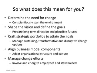By now you should be able to:
• Connect the dots between
business models, strategies,
leadership and culture
• Define (and refine) your own
business model(s)
• Execute strategies and business
model renewal through
relevant change initiatives
© Linda Gorchels
 