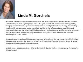 Just as we routinely upgrade computer systems, we must upgrade our own knowledge systems.
Linda has helped over 10,000 people over a 25+ year period with these educational upgrades,
merging anecdotal client experience with researched “best practices,” and sharing the resulting
insights with managers and executives. After working in the office products, publishing and
insurance industries, she joined UW-Madison’s Center for Professional and Executive Development,
both as a corporate trainer and program director. Now, as a director emerita, she provides
workshops for select clients.
An award-winning author of The Product Manager’s Handbook, she has also written The Product
Manager’s Field Guide, The Manager’s Guide to Distribution Channels, Business Model Renewal,
and Product Management ShortRead Series.
Linda is now a blogger, mystery author and Creativity Curator for her own company, Tomorrow’s
Mysteries, LLC.
Linda M. Gorchels
 