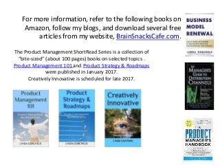 For more information, refer to the following books on
Amazon, follow my blogs, and download several free
articles from my website, BrainSnacksCafe.com.
The Product Management ShortRead Series is a collection of
“bite-sized” (about 100 pages) books on selected topics .
Product Management 101 and Product Strategy & Roadmaps
were published in January 2017.
Creatively Innovative is scheduled for late 2017.
 