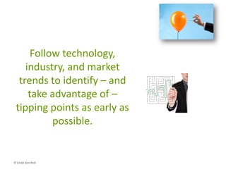 Anticipate Disruption
• This is another look at new marketspace, but
from the perspective of estimating when an
emerging trend will take off, and building a
strategy to take advantage of it
– The Tipping Point (Malcolm Gladwell)
– The Innovator’s Solution (Clayton Christensen &
Michael Raynor)
© Linda Gorchels
 