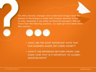 © 2014 Paradigm Learning, Inc. ParadigmLearning.com
Too often, however, managers don’t understand enough about the
business of the business to make solid strategic decisions. In fact,
at many companies if you asked non-financial managers—like our
friend Ted—the following questions, you might get more blank stares
than answers...
•	WHAT ARE THE MOST IMPORTANT WAYS THAT
OUR BUSINESS MAKES (OR LOSES) MONEY?
•	WHAT’S THE DIFFERENCE BETWEEN PROFIT AND
CASH—AND WHY IS IT IMPORTANT TO CLOSELY
MONITOR BOTH?
 