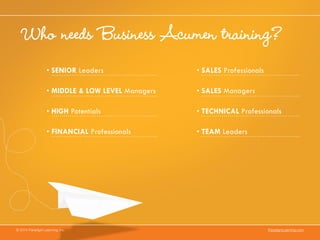 Who needs Business Acumen training?
© 2014 Paradigm Learning, Inc. ParadigmLearning.com
•	SENIOR Leaders
•	MIDDLE & LOW LEVEL Managers
•	HIGH Potentials
•	FINANCIAL Professionals
•	SALES Professionals
•	SALES Managers
•	TECHNICAL Professionals
•	TEAM Leaders
 