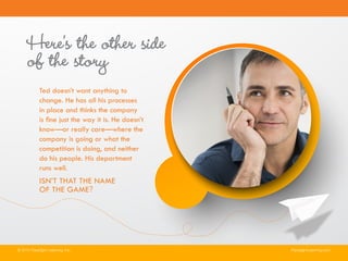 Here’s the other side
of the story
Ted doesn’t want anything to
change. He has all his processes
in place and thinks the company
is fine just the way it is. He doesn’t
know—or really care—where the
company is going or what the
competition is doing, and neither
do his people. His department
runs well.
ISN’T THAT THE NAME
OF THE GAME?
© 2014 Paradigm Learning, Inc. ParadigmLearning.com
 