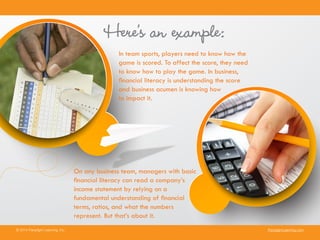 Here’s an example:
In team sports, players need to know how the
game is scored. To affect the score, they need
to know how to play the game. In business,
financial literacy is understanding the score
and business acumen is knowing how
to impact it.
© 2014 Paradigm Learning, Inc. ParadigmLearning.com
On any business team, managers with basic
financial literacy can read a company’s
income statement by relying on a
fundamental understanding of financial
terms, ratios, and what the numbers
represent. But that’s about it.
 