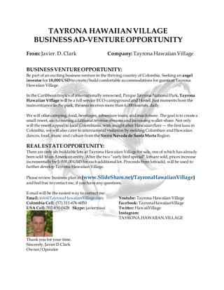 TAYRONA HAWAIIANVILLAGE
BUSINESSAD-VENTURE OPPORTUNITY
From: Javier. D. Clark Company: Tayrona Hawaiian Village
BUSINESSVENTUREOPPORTUNITY:
Be part of an exciting business venture in the thriving country of Colombia. Seeking an angel
investor for 18,000 USD to create/build comfortable accommodations for guests at Tayrona
Hawaiian Village.
In the Caribbean tropics of internationally renowned, Parque Tayrona National Park, Tayrona
Hawaiian Village will be a full service ECO-campgroundand Hostel. Just moments from the
main entrance to the park, the area receives more than 6,000 tourists, daily.
We will offer camping, food, beverages, adventure tours, and much more. The goal is to create a
small resort, each creating additional revenue streams and increasing wallet-share. Not only
will the resort appeal to local Colombians, with sought after Hawaiian flare — the first luau in
Colombia, we will also cater to international visitation by melding Colombian and Hawaiian
dances, food, music and culture from the Sierra Nevada de Santa Marta Region.
REAL ESTATEOPPORTUNITY:
There are only six buildable lots at Tayrona Hawaiian Village for sale, one of which has already
been sold to an American entity. After the two “early bird special” lots are sold, prices increase
incrementally by 5,000.00 USD for each additional lot. Proceeds from lots sold, will be used to
further develop Tayrona Hawaiian Village.
Please review business plan at (www.SlideShare.net/TayronaHawaiianVillage)
and feel free to contact me, if you have any questions.
E-mail will be the easiest way to contact me:
Email: info@TayronaHawaiianVillage.com
Colombia Cell: (57) 311-676-6050
USA Cell: 702-850-0428 Skype: javiermaui
Youtube: Tayrona Hawaiian Village
Facebook: TayronaHawaiianVillage
Twitter: HawaiiVillage
Instagram:
TAYRONA.HAWAIIAN.VILLAGE
Thank you for your time.
Sincerely, Javier D Clark
Owner/Operator
 