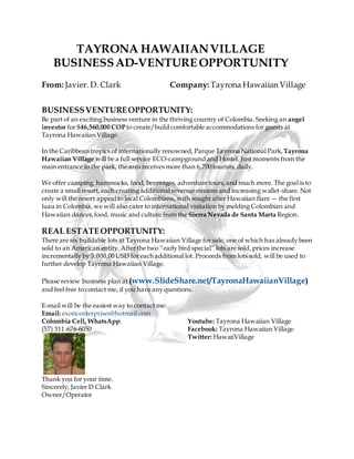 TAYRONA HAWAIIANVILLAGE
BUSINESSAD-VENTURE OPPORTUNITY
From: Javier. D. Clark Company: Tayrona Hawaiian Village
BUSINESSVENTUREOPPORTUNITY:
Be part of an exciting business venture in the thriving country of Colombia. Seeking an angel
investor for $46,560,000 COPto create/build comfortable accommodations for guests at
Tayrona Hawaiian Village.
In the Caribbean tropics of internationally renowned, Parque Tayrona National Park, Tayrona
Hawaiian Village will be a full service ECO-campgroundand Hostel. Just moments from the
main entrance to the park, the area receives more than 6,700 tourists, daily.
We offer camping, hammocks, food, beverages, adventure tours, and much more. The goal is to
create a small resort, each creating additional revenue streams and increasing wallet-share. Not
only will the resort appeal to local Colombians, with sought after Hawaiian flare — the first
luau in Colombia, we will also cater to international visitation by melding Colombian and
Hawaiian dances,food, music and culture from the Sierra Nevada de Santa Marta Region.
REAL ESTATEOPPORTUNITY:
There are six buildable lots at Tayrona Hawaiian Village for sale, one of which has already been
sold to an American entity. Afterthe two “early bird special” lots are sold, prices increase
incrementally by 5,000.00 USD for each additional lot. Proceeds from lots sold, will be used to
further develop Tayrona Hawaiian Village.
Please review business plan at (www.SlideShare.net/TayronaHawaiianVillage)
and feel free to contact me, if you have any questions.
E-mail will be the easiest way to contact me:
Email: exoticenterprises@hotmail.com
Colombia Cell, WhatsApp:
(57) 311-676-6050
Youtube: Tayrona Hawaiian Village
Facebook: Tayrona Hawaiian Village
Twitter: HawaiiVillage
Thank you for your time.
Sincerely, Javier D Clark
Owner/Operator
 