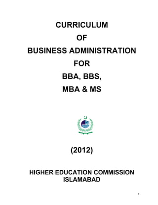 1
HIG HER
EDUC ATION COMMISSION
CURRICULUM
OF
BUSINESS ADMINISTRATION
FOR
BBA, BBS,
MBA & MS
(2012)
HIGHER EDUCATION COMMISSION
ISLAMABAD
 