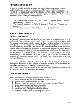102
RECOMMENDED BOOKS:-
In order to develop a diverse, practical and comprehensive approach towards
leadership, literature, exercises and cases will be used from following books.
Therefore, The Leadership Experience (Richard L. Daft) will be used as text book.
All the material taken from journals, research papers, newspapers or sources other
than these books will be provided in advance.
1. The Leadership Experience, by Richard L. Daft. 3rd
or latest edition. Thomson,
South-western. (Text Book)
2. The Heart of Leadership, by Robert E. Staub. 12 Practices of Courageous
Leaders.
3. The Timeless Leader, by John K. Clemens and Steve Albrecht
MANAGERIAL ECONOMICS
CAPSULE STATEMENT
Managerial Economics is a key branch of economics at graduate level. This is
basically applied microeconomics though it uses macroeconomic variables also.
The subject matter deals with the economic theory and its application in business
management. The course provides a unifying theme of managerial decision making
around the theory of the firm. It examines the process whereby a firm can reach
optimal managerial decisions in the face of constraints in today‟s dynamic market.
It covers a variety of topics such as demand Analysis, Estimation and forecasting,
market structure, production and cost analysis, pricing practices, economic
optimization and risk analysis. A strong grasp of the principles that govern the
behavior of economic agents (firms, individuals and government) is a vital
managerial talent.
The course provides practical guidelines to students to analyze in depth the
managerial decisions in the market. It enables students to comprehend the
complexity, risk element, and key success in business.
A sound background of mathematical and statistical tools makes the understanding
of the subject matter more interesting and easier.
LEARNING OUTCOMES
After completing this course participants must be able to:
1. Understand the key role of managers in decision making
2. Analyze firm‟s decision making process
3. Examine how a firm achieves its aims and objectives most efficiently
4. Understand functioning of different markets
5. Meet the challenges of the risky businesses
6. Formulate price strategies in different markets
7. Become confident in making managerial decisions
 