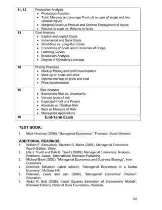 104
11, 12 Production Analysis
 Production Function
 Total, Marginal and average Products in case of single and two
variable inputs
 Marginal Revenue Product and Optimal Employment of Inputs
 Returns to scale vs. Returns to factor
13 Cost Analysis
 Explicit and Implicit Costs
 Incremental and Sunk Costs
 Short-Run vs. Long-Run Costs
 Economies of Scale and Economies of Scope
 Learning Curves
 Breakeven Analysis
 Degree of Operating Leverage
14 Pricing Practices
 Markup Pricing and profit maximization
 Mark up on costs and price
 Optimal markup on price and cost
 Price discrimination
15 Risk Analysis
 Economics Risk vs. Uncertainty
 Various types of risk
 Expected Profit of a Project
 Absolute vs. Relative Risk
 Beta as Measure of Risk
 Managerial Applications
16 End-Term Exam
TEXT BOOK:
1. Mark Hirschey (2009), “Managerial Economics”, Thomson: South Western
ADDITIONAL READINGS:
1. William F. Samuelson, Stephen G. Marks (2003), Managerial Economics
Fourth Edition, Wiley.
2. Lila J. Truett and Dale B. Truett (19989), Managerial Economics: Analysis,
Problems, Cases , International Thomson Publishing
3. Micheal Baye (2002), “Managerial Economics and Business Strategy”, Irvin
Publishers.
4. Dominick Salvatore (latest edition), “Managerial Economics in a Global
Economy”, McGraw Hill.
5. Petersen, Lewis and Jain (2006), “Managerial Economics” Pearson:
Education.
6. Abdul R. Butt (2006), “Least Squares Estimation of Econometric Models”,
(Revised Edition), National Book Foundation, Pakistan.
 