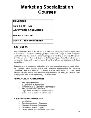 105
Marketing Specialization
Courses
E-BUSINESS
SALES & SELLING
ADVERTISING & PROMOTION
ONLINE MARKETING
SUPPLY CHAIN MANAGEMENT
E-BUSINESS
The primary objective of this course is to introduce concepts, tools and approaches
to e-business. The course will help you to understand the ways in which companies
use the Internet as a channel for conducting and expanding commerce. This course
provides an introduction to E Business that takes place online. Online business is
increasingly important in our networked world of global transactions and global
competition.
Developments in computing technology and communication systems, most notably
the internet, have created many new business opportunities for electronic
commerce. New mechanisms for making money have developed. This course
focuses on Business Models, Business opportunities, Technologies Security, laws
and payment mechanisms pertaining to E-Commerce.
INTRODUCTION TO E BUSINESS
o The Digital Economy
o E Commerce Fundamentals
o Introduction to E-Commerce Technologies
o The E Commerce Consumer
o Legal and Ethical Issues of e Business
o Businesses-to-Business Ecommerce
E-BUSINESS INFRASTRUCTURES
o Introduction
o Ecommerce Industry Structures
o Alliances, Partners, Outsourcing
o Portals and Search Engines
o Governmental Structures and Resources
 