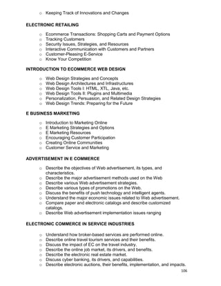106
o Keeping Track of Innovations and Changes
ELECTRONIC RETAILING
o Ecommerce Transactions: Shopping Carts and Payment Options
o Tracking Customers
o Security Issues, Strategies, and Resources
o Interactive Communication with Customers and Partners
o Customer-Pleasing E-Service
o Know Your Competition
INTRODUCTION TO ECOMMERCE WEB DESIGN
o Web Design Strategies and Concepts
o Web Design Architectures and Infrastructures
o Web Design Tools I: HTML, XTL, Java, etc.
o Web Design Tools II: Plugins and Multimedia
o Personalization, Persuasion, and Related Design Strategies
o Web Design Trends: Preparing for the Future
E BUSINESS MARKETING
o Introduction to Marketing Online
o E Marketing Strategies and Options
o E Marketing Resources
o Encouraging Customer Participation
o Creating Online Communities
o Customer Service and Marketing
ADVERTISEMENT IN E COMMERCE
o Describe the objectives of Web advertisement, its types, and
characteristics.
o Describe the major advertisement methods used on the Web
o Describe various Web advertisement strategies.
o Describe various types of promotions on the Web.
o Discuss the benefits of push technology and intelligent agents.
o Understand the major economic issues related to Web advertisement.
o Compare paper and electronic catalogs and describe customized
catalogs.
o Describe Web advertisement implementation issues ranging
ELECTRONIC COMMERCE IN SERVICE INDUSTRIES
o Understand how broker-based services are performed online.
o Describe online travel tourism services and their benefits.
o Discuss the impact of EC on the travel industry.
o Describe the online job market, its drivers, and benefits.
o Describe the electronic real estate market.
o Discuss cyber banking, its drivers, and capabilities.
o Describe electronic auctions, their benefits, implementation, and impacts.
 