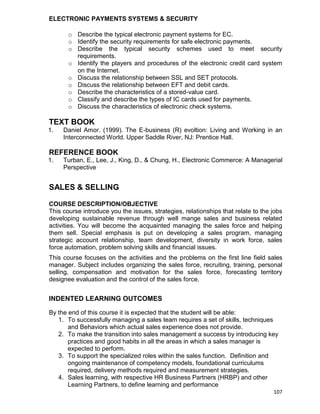 107
ELECTRONIC PAYMENTS SYSTEMS & SECURITY
o Describe the typical electronic payment systems for EC.
o Identify the security requirements for safe electronic payments.
o Describe the typical security schemes used to meet security
requirements.
o Identify the players and procedures of the electronic credit card system
on the Internet.
o Discuss the relationship between SSL and SET protocols.
o Discuss the relationship between EFT and debit cards.
o Describe the characteristics of a stored-value card.
o Classify and describe the types of IC cards used for payments.
o Discuss the characteristics of electronic check systems.
TEXT BOOK
1. Daniel Amor. (1999). The E-business (R) evoltion: Living and Working in an
Interconnected World. Upper Saddle River, NJ: Prentice Hall.
REFERENCE BOOK
1. Turban, E., Lee, J., King, D., & Chung, H., Electronic Commerce: A Managerial
Perspective
SALES & SELLING
COURSE DESCRIPTION/OBJECTIVE
This course introduce you the issues, strategies, relationships that relate to the jobs
developing sustainable revenue through well mange sales and business related
activities. You will become the acquainted managing the sales force and helping
them sell. Special emphasis is put on developing a sales program, managing
strategic account relationship, team development, diversity in work force, sales
force automation, problem solving skills and financial issues.
This course focuses on the activities and the problems on the first line field sales
manager. Subject includes organizing the sales force, recruiting, training, personal
selling, compensation and motivation for the sales force, forecasting territory
designee evaluation and the control of the sales force.
INDENTED LEARNING OUTCOMES
By the end of this course it is expected that the student will be able:
1. To successfully managing a sales team requires a set of skills, techniques
and Behaviors which actual sales experience does not provide.
2. To make the transition into sales management a success by introducing key
practices and good habits in all the areas in which a sales manager is
expected to perform.
3. To support the specialized roles within the sales function. Definition and
ongoing maintenance of competency models, foundational curriculums
required, delivery methods required and measurement strategies.
4. Sales learning, with respective HR Business Partners (HRBP) and other
Learning Partners, to define learning and performance
 