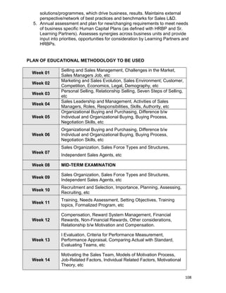 108
solutions/programmes, which drive business, results. Maintains external
perspective/network of best practices and benchmarks for Sales L&D.
5. Annual assessment and plan for new/changing requirements to meet needs
of business specific Human Capital Plans (as defined with HRBP and Sr.
Learning Partners). Assesses synergies across business units and provide
input into priorities, opportunities for consideration by Learning Partners and
HRBPs.
PLAN OF EDUCATIONAL METHODOLOGY TO BE USED
Week 01
Selling and Sales Management, Challenges in the Market,
Sales Managers Job, etc
Week 02
Marketing and Sales Evolution, Sales Environment; Customer,
Competition, Economics, Legal, Demography, etc
Week 03
Personal Selling, Relationship Selling, Seven Steps of Selling,
etc
Week 04
Sales Leadership and Management, Activities of Sales
Managers, Roles, Responsibilities, Skills, Authority, etc
Week 05
Organizational Buying and Purchasing, Difference b/w
Individual and Organizational Buying, Buying Process,
Negotiation Skills, etc
Week 06
Organizational Buying and Purchasing, Difference b/w
Individual and Organizational Buying, Buying Process,
Negotiation Skills, etc
Week 07
Sales Organization, Sales Force Types and Structures,
Independent Sales Agents, etc
Week 08 MID-TERM EXAMINATION
Week 09
Sales Organization, Sales Force Types and Structures,
Independent Sales Agents, etc
Week 10
Recruitment and Selection, Importance, Planning, Assessing,
Recruiting, etc
Week 11
Training, Needs Assessment, Setting Objectives, Training
topics, Formalized Program, etc
Week 12
Compensation, Reward System Management, Financial
Rewards, Non-Financial Rewards, Other considerations,
Relationship b/w Motivation and Compensation.
Week 13
I Evaluation, Criteria for Performance Measurement,
Performance Appraisal, Comparing Actual with Standard,
Evaluating Teams, etc
Week 14
Motivating the Sales Team, Models of Motivation Process,
Job-Related Factors, Individual Related Factors, Motivational
Theory, etc
 