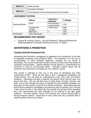 109
Week 15 Sales process
Week 16
Conclusion Session
Terminal Exam (to be announced by the University)
ASSESSMENT CRITERIA
Sessional Exam
Nature
Total # In a
Semester
% Weight
Quiz Announced or
unannounced
10%
Assignment
Project
3 and more 30%
10%
Mid-Term 1 10%
Final Exam End Term Exam 40%
RECOMMENDED TEXT BOOKS
1. Eugene M. Johnson, David L., Kurtz & Eberhard E. Scheuing McGraw Hill.
Sales Management; Concepts Practices and Case, 2nd
edition.
ADVERTISING & PROMOTION
COURSE DESCRIPTION/OBJECTIVE
Advertising and Promotion management is designed as an introduction to the field
of integrated marketing communications (IMC). The emphasis is on the use of
communication to meet marketing objectives, including but not limited to
advertising. This course will provide a broad overview of many areas that pertain to
marketing communication. Special attention will be placed on understanding the
consumer in order to communicate better. Although creative issues will be
examined, this is primarily a management, not a creative, course.
This course is intended to train you in the ways of advertising and other
components of IMC. There are two parts to that – background knowledge and
critical thinking. You will need an understanding of the “who, what and where”
questions – advertising concepts in general, the specific terms that are used, and
issues that arise. But you will also have to apply those concepts, theories, and
tools, and to think through the issues to develop the best possible campaign and
executions for the product or service and relevant audience. Advertising agencies
know that the selection of strategies and executions are not arbitrary (as in choose
1 from column A, then 1 from column B); they must fit into the logic of the marketing
plan, and communicate the right message for the product to the right target
audience. The best method I know of to improve your critical thinking skills is
through frequent practice. Expect lots of “how, when and why” questions both in
class discussion and on your exams
 