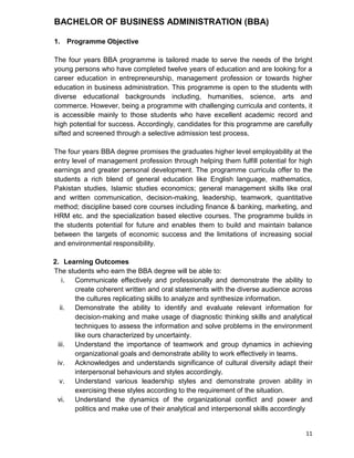 11
BACHELOR OF BUSINESS ADMINISTRATION (BBA)
1. Programme Objective
The four years BBA programme is tailored made to serve the needs of the bright
young persons who have completed twelve years of education and are looking for a
career education in entrepreneurship, management profession or towards higher
education in business administration. This programme is open to the students with
diverse educational backgrounds including, humanities, science, arts and
commerce. However, being a programme with challenging curricula and contents, it
is accessible mainly to those students who have excellent academic record and
high potential for success. Accordingly, candidates for this programme are carefully
sifted and screened through a selective admission test process.
The four years BBA degree promises the graduates higher level employability at the
entry level of management profession through helping them fulfill potential for high
earnings and greater personal development. The programme curricula offer to the
students a rich blend of general education like English language, mathematics,
Pakistan studies, Islamic studies economics; general management skills like oral
and written communication, decision-making, leadership, teamwork, quantitative
method; discipline based core courses including finance & banking, marketing, and
HRM etc. and the specialization based elective courses. The programme builds in
the students potential for future and enables them to build and maintain balance
between the targets of economic success and the limitations of increasing social
and environmental responsibility.
2. Learning Outcomes
The students who earn the BBA degree will be able to:
i. Communicate effectively and professionally and demonstrate the ability to
create coherent written and oral statements with the diverse audience across
the cultures replicating skills to analyze and synthesize information.
ii. Demonstrate the ability to identify and evaluate relevant information for
decision-making and make usage of diagnostic thinking skills and analytical
techniques to assess the information and solve problems in the environment
like ours characterized by uncertainty.
iii. Understand the importance of teamwork and group dynamics in achieving
organizational goals and demonstrate ability to work effectively in teams.
iv. Acknowledges and understands significance of cultural diversity adapt their
interpersonal behaviours and styles accordingly.
v. Understand various leadership styles and demonstrate proven ability in
exercising these styles according to the requirement of the situation.
vi. Understand the dynamics of the organizational conflict and power and
politics and make use of their analytical and interpersonal skills accordingly
 