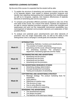 110
INDENTED LEARNING OUTCOMES
By the end of this course it is expected that the student will be able:
1. To explain the structure of advertising and promotion industry and the roles
of its separate players, have assets to analyze promotion programs and
identify main objectives distinguishing their singularities from marketing goals
as well as to recognize, organize, and measure effectiveness of separate
elements of advertising plan and its outcomes.
2. To compare and generalize different promotion programs is also one of the
man tasks of the course. As a result of the above, students are expected to
be able to criticize selected promotion programs, outline their strengths and
weaknesses and point out the measurable improvement possibilities (e.g.
rearrangement of selected communication elements and explanation of their
possible effects).
3. To analyze and subdivide given advertisements (and other elements of
promotion mix) into single measurable units, as well as the ability to link
distinguished units to campaign‟s overall goals and evaluation methods.
.Week 01
INTRODUCTION
 Advertising: Definition, functions and classifications.
 The evolution of modern advertising.
 Advertising and the social, ethical and legal issues.
 The advertising business: The company‟s own
department, Advertising agencies and the media.
Week 02
THE MARKETING MIX AND ADVERTISING
 Advertising and the product.
 Advertising and the price.
 Advertising and the place.
 Advertising and the promotion.
Week 03
THE ADVERTISING RESEARCH STAGES
 Advertising strategy determination.
 Concept development and testing.
 Testing and evaluation of advertising.
Week 04
COPYWRITING AND ADVERTISING STRATEGY
 Message strategy: The product marketing facts for
copywriters.
 Copy platform.
 Objectives of creative copy.
 The structure of copy.
 How to write effective copy.
 Common pitfalls and copywriting.
Week 05
DESIGNING THE ADVERTISING
 The advertisement layouts.
 The design principles.
 The features of the best layout design.
 