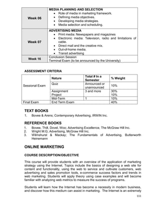 111
Week 06
MEDIA PLANNING AND SELECTION
 Role of media in marketing framework.
 Defining media objectives.
 Developing media strategies.
 Media selection and scheduling.
Week 07
ADVERTISING MEDIA
 Print media: Newspapers and magazines
 Electronic media: Television, radio and limitations of
cable.
 Direct mail and the creative mix.
 Out-of-home media.
 Transit advertising
Week 16
Conclusion Session
Terminal Exam (to be announced by the University)
ASSESSMENT CRITERIA
Sessional Exam
Nature
Total # In a
Semester
% Weight
Quiz Announced or
unannounced
10%
Assignment
Project
3 and more 30%
10%
Mid-Term 1 10%
Final Exam End Term Exam 40%
TEXT BOOKS
1. Bovee & Arens; Contemporary Advertising, IRWIN Inc.
REFERENCE BOOKS
1. Bovee, Thill, Dovel, Woo; Advertising Excellence, The McGraw Hill Inc.
2. Wright M:G; Advertising, McGraw Hill Inc.
3. Wilmshurst & Mackay; The Fundamentals of Advertising, Butterworth
Heinemann
ONLINE MARKETING
COURSE DESCRIPTION/OBJECTIVE
This course will provide students with an overview of the application of marketing
strategy using the Internet. Topics include the basics of designing a web site for
content and functionality, using the web to service and cultivate customers, web
advertising and sales promotion tools, e-commerce success factors and trends in
web marketing. Students will apply theory using case examples and will become
familiar with analyzing web metrics to measure the success of programs.
Students will learn how the Internet has become a necessity in modern business,
and discover how this medium can assist in marketing. The Internet is an extremely
 