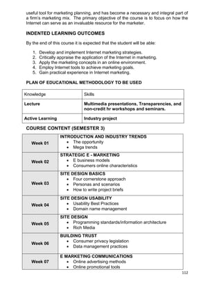 112
useful tool for marketing planning, and has become a necessary and integral part of
a firm‟s marketing mix. The primary objective of the course is to focus on how the
Internet can serve as an invaluable resource for the marketer.
INDENTED LEARNING OUTCOMES
By the end of this course it is expected that the student will be able:
1. Develop and implement Internet marketing strategies.
2. Critically appraise the application of the Internet in marketing.
3. Apply the marketing concepts in an online environment.
4. Employ Internet tools to achieve marketing goals.
5. Gain practical experience in Internet marketing.
PLAN OF EDUCATIONAL METHODOLOGY TO BE USED
Knowledge Skills
Lecture Multimedia presentations, Transparencies, and
non-credit hr workshops and seminars.
Active Learning Industry project
COURSE CONTENT (SEMESTER 3)
Week 01
INTRODUCTION AND INDUSTRY TRENDS
 The opportunity
 Mega trends
Week 02
STRATEGIC E - MARKETING
 E business models
 Consumers online characteristics
Week 03
SITE DESIGN BASICS
 Four cornerstone approach
 Personas and scenarios
 How to write project briefs
Week 04
SITE DESIGN USABILITY
 Usability Best Practices
 Domain name management
Week 05
SITE DESIGN
 Programming standards/information architecture
 Rich Media
Week 06
BUILDING TRUST
 Consumer privacy legislation
 Data management practices
Week 07
E MARKETING COMMUNICATIONS
 Online advertising methods
 Online promotional tools
 