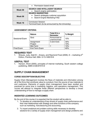 113
 Permission based email
Week 08
SEARCH AND INTELLIGENT SEARCH
 Search engine optimization
Week 09
SEARCH MARKETING
 Search strategies customer acquisition
 Search Engine Marketing FAQ
Week 16
Conclusion Session
Terminal Exam (to be announced by the University)
ASSESSMENT CRITERIA
Sessional Exam
Nature
Total # In a
Semester
% Weight
Quiz Announced or
unannounced
10%
Assignment
Project
3 and more 30%
10%
Mid-Term 1 10%
Final Exam End Term Exam 40%
REQUIRED TEXT
1. Strauss, Judy, Adel El – Ansary, and Raymond Frost (2006), E – marketing 4th
Edition, Prentice Hall, ISBn: 0-13-148519-9
USEFUL TEXT
1. Hanson, Word (2000), principles of internet marketing, South western college
publishing, ISBN 0-538-87573-9
SUPPLY CHAIN MANAGEMENT
CORSE DESCRIPTION/OBJECTIVE
Supply Chain Management involves the flows of materials and information among
all of the firms that contribute value to a product, from the source of raw materials to
end customers. Elements of supply chain management have been studied and
practiced for some time in marketing, logistics, and operations management. This
course will attempt to integrate these different perspectives to develop a broad
understanding of how to manage a supply chain.
INDENTED LEARNING OUTCOMES
By the end of this course it is expected that the student will be able to:
1. To develop an understanding of key drivers of supply chain performance and
their inter-relationships with strategy and other functions of the company
such as marketing, manufacturing and accounting.
2. To impart analytical and problem solving skills necessary to develop
solutions for a variety of supply chain management and design problems and
 