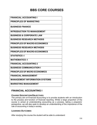 116
BBS CORE COURSES
FINANCIAL ACCOUNTING I
PRINCIPLES OF MARKETING
BUSINESS FINANCE
INTRODUCTION TO MANAGEMENT
BUSINESS & CORPORATE LAW
BUSINESS RESEARCH METHODS
PRINCIPLES OF MACRO-ECONOMICS
BUSINESS RESEARCH METHODS
PRINCIPLES OF MACRO-ECONOMICS
STATISTICS -I
MATHEMATICS -I
FINANCIAL ACCOUNTING 2
BUSINESS COMMUNICATION I
PRINCIPLES OF MICRO ECONOMICS
FINANCIAL MANAGEMENT
MANAGEMENT INFORMATION SYSTEMS
MARKETING MANAGEMENT
FINANCIAL ACCOUNTING I
COURSE DESCRIPTION/OBJECTIVES
The primary aim of Financial Accounting is to provide students with an introduction
to the process and function of financial reporting. Whilst a large proportion of the
course is aimed at understanding accounting as a process, taking a preparers‟
perspective, we will also seek to develop an understanding of the importance of the
role of accounting in today‟s society.
LEARNING OUTCOMES
After studying this course the student will be able to understand:
 
