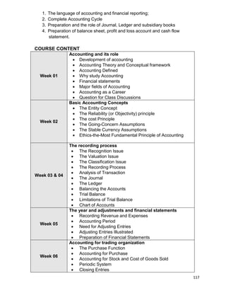 117
1. The language of accounting and financial reporting;
2. Complete Accounting Cycle
3. Preparation and the role of Journal, Ledger and subsidiary books
4. Preparation of balance sheet, profit and loss account and cash flow
statement.
COURSE CONTENT
Week 01
Accounting and its role
 Development of accounting
 Accounting Theory and Conceptual framework
 Accounting Defined
 Why study Accounting
 Financial statements
 Major fields of Accounting
 Accounting as a Career
 Question for Class Discussions
Week 02
Basic Accounting Concepts
 The Entity Concept
 The Reliability (or Objectivity) principle
 The cost Principle
 The Going-Concern Assumptions
 The Stable Currency Assumptions
 Ethics-the-Most Fundamental Principle of Accounting
Week 03 & 04
The recording process
 The Recognition Issue
 The Valuation Issue
 The Classification Issue
 The Recording Process
 Analysis of Transaction
 The Journal
 The Ledger
 Balancing the Accounts
 Trial Balance
 Limitations of Trial Balance
 Chart of Accounts
Week 05
The year and adjustments and financial statements
 Recording Revenue and Expenses
 Accounting Period
 Need for Adjusting Entries
 Adjusting Entries Illustrated
 Preparation of Financial Statements
Week 06
Accounting for trading organization
 The Purchase Function
 Accounting for Purchase
 Accounting for Stock and Cost of Goods Sold
 Periodic System
 Closing Entries
 