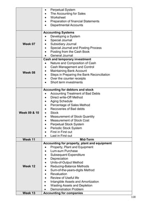 118
 Perpetual System
 The Accounting for Sales
 Worksheet
 Preparation of financial Statements
 Departmental Accounts
Week 07
Accounting Systems
 Developing a System
 Special Journal
 Subsidiary Journal
 Special Journal and Posting Process
 Posting from the Cash Book
 General Journal
Week 08
Cash and temporary investment
 Nature and Composition of Cash
 Cash Management and Control
 Maintaining Bank Account
 Steps in Preparing the Bank Reconciliation
 Over the counter receipts
 Short term investments
Week 09 & 10
Accounting for debtors and stock
 Accounting Treatment of Bad Debts
 Direct write-Off Method
 Aging Schedule
 Percentage of Sales Method
 Recoveries of Bad debts
 Stock
 Measurement of Stock Quantity
 Measurement of Stock Cost
 Perpetual Stock System
 Periodic Stock System
 First in First out
 Last in First out
Week 11 Mid-Term
Week 12
Accounting for property, plant and equipment
 Property, Plant and Equipment
 Lum-sum Purchase
 Subsequent Expenditure
 Depreciation
 Units-of-Output Method
 Reducing-Balance Methods
 Sum-of-the-years-digits Method
 Revaluation
 Review of Useful life
 Intangible Assets and Amortization
 Wasting Assets and Depletion
 Demonstration Problem
Week 13 Accounting for companies
 