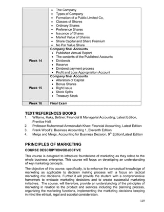 119
 The Company
 Types of Company
 Formation of a Public Limited Co,
 Classes of Shares
 Ordinary Shares
 Preference Shares
 Issuance of Shares
 Market Value of Shares
 Share Capital and Share Premium
 No Par Value Share
Week 14
Company final Accounts
 Published Annual Report
 The contents of the Published Accounts
 Dividends
 Reserve
 Dividend payment process
 Profit and Loss Appropriation Account
Week 15
Company final Accounts
 Alteration of Capital
 Bonus Shares
 Right Issue
 Stock Splits
 Treasury Stock
Week 16 Final Exam
TEXT/REFERENCES BOOKS
1. Williams, Haka, Bettner: Financial & Managerial Accounting, Latest Edition,
Prentice Hall
2. Professor Muhammad Ammanullah Khan: Financial Accounting, Latest Edition
3. Frank Wood‟s: Business Accounting 1, Eleventh Edition
4. Meigs and Meigs, Accounting for Business Decision, 9th
Edition/Latest Edition
PRINCIPLES OF MARKETING
COURSE DESCRIPTION/OBJECTIVE
This course is designed to introduce foundations of marketing as they relate to the
whole business enterprise. This course will focus on developing an understanding
of key marketing concepts.
The objective of this course, specifically, is to enhance the conceptual knowledge of
marketing as applicable to decision making process with a focus on tactical
marketing mix decisions. Further it will provide the student with a comprehensive
framework to evaluate marketing decisions and to create successful marketing
initiatives. The course, will therefore, provide an understanding of the principles of
marketing in relation to the product and services including the planning process,
organizing the marketing functions, implementing the marketing decisions keeping
in mind the ethical, legal and societal consideration.
 