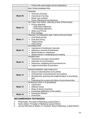 121
 Product life cycle stages and its implications
MID-TERM EXAMINATION
Week 09
PRICING
 Overview of pricing
 Importance of pricing
 Break even analysis
 Factor effecting pricing decisions
Week 10
SETTING THE PRICE AND RELATING STRATEGIES
 Pricing objectives
oSale based objectives
oProfit based objectives
 Status quo Pricing
 Price strategy
Week 11
PRICING TECHNIQUES AND THEIR APPLICATIONS
 Cost based pricing
 Cost plus pricing
 Target pricing
 Floor pricing
Week 12
DISTRIBUTION
 Importance of distribution channels
 Selecting a channel of distribution
 Retail functions in distribution
 Recent trends in wholesaling and retailing
Week 13
PROMOTION
 Importance and types of promotion
 Channels of communication
 Objectives, budgeting and promotional mix
 Legal environments of promotion
Week 14
ADVERTISEMENT AND PUBLICITY
 Scope of advertisement and publicity
 Characteristic of advertisement and publicity
 Development, planning and implementation of advertising
plan
 Evaluating the success and failure of promotional plan
Week 15
INTRODUCTION To E-BUSINESS
 Introduction
 Different trends
 Rules of doing e-business
 E-business application in the market
Week 16
 Conclusion Session
 Final Exam
RECOMMENDED TEXTBOOKS
1. Philip Kotler, Principles of Marketing (Latest Edition)
2. David Jobber, Principles of Marketing (Latest Edition)
3. Jerome McCarthy & William, D. Pareanth, Basics Marketing, (Latest Edition)
 