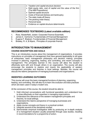 124
 Taxation and capital structure decision
 Debt equity ratio, cost of capital and the value of the firm
(The MM Propositions)
 Optimal capital structure
 Costs of financial distress and bankruptcy
 The static trade-off theory
 The pecking order theory
 Personal taxes
 Evidence on capital structure determinants
RECOMMENDED TEXTBOOKS (Latest available edition)
1. Ross, Westerfield, Jordan: Corporate Finance Essentials.
2. Jemes C. Vanhorne: Fundamentals of Financial Management
3. Eugene F. Brigham: Fundamentals of Financial Management
4. Brealey, R. A. & Myers, Principles of corporate finance.
INTRODUCTION TO MANAGEMENT
COURSE DESCRIPTION AND GOALS
This is an introductory course about the management of organizations. It provides
instructions on principles of management that have general applicability to all types
of enterprises; basic management philosophy and decision making; principles
involved in planning, organizing, leading, and controlling; and recent concepts in
management. The principles learned in this course will allow the student to
effectively work with and through others in an organization. The course will also
encourage the students to explore and inquire the applicability of western
management principles and theories in local settings. Besides, the course will
discuss the Islamic perspective of managing businesses and organizations.
INDENTED LEARNING OUTCOMES
This course will cover the basic managerial functions of planning, organizing,
leading, and controlling, We will also try to learn the evolution and best practices
which are been used in today‟s modern era.
At the conclusion of this course, the student should be able to:
1. Hold informed conversations with functional specialists and understand how
to draw effectively on their expertise in managing organizations.
2. Understand the relevance of the western management principles and
theories, for local settings.
3. Understand the Islamic perspective of managing businesses and
organizations.
4. Apply course concepts and theory in a practical context.
5. Integrate several of the disciplines studied
6. Demonstrate empirical investigative skills by producing an in-depth analysis
of a management situation usually presented through case studies, resulting
in recommendations for a programme of action.
 