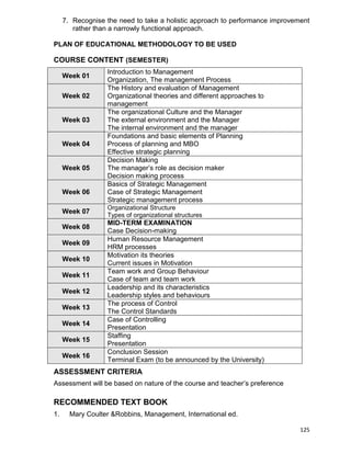 125
7. Recognise the need to take a holistic approach to performance improvement
rather than a narrowly functional approach.
PLAN OF EDUCATIONAL METHODOLOGY TO BE USED
COURSE CONTENT (SEMESTER)
Week 01
Introduction to Management
Organization, The management Process
Week 02
The History and evaluation of Management
Organizational theories and different approaches to
management
Week 03
The organizational Culture and the Manager
The external environment and the Manager
The internal environment and the manager
Week 04
Foundations and basic elements of Planning
Process of planning and MBO
Effective strategic planning
Week 05
Decision Making
The manager‟s role as decision maker
Decision making process
Week 06
Basics of Strategic Management
Case of Strategic Management
Strategic management process
Week 07
Organizational Structure
Types of organizational structures
Week 08
MID-TERM EXAMINATION
Case Decision-making
Week 09
Human Resource Management
HRM processes
Week 10
Motivation its theories
Current issues in Motivation
Week 11
Team work and Group Behaviour
Case of team and team work
Week 12
Leadership and its characteristics
Leadership styles and behaviours
Week 13
The process of Control
The Control Standards
Week 14
Case of Controlling
Presentation
Week 15
Staffing
Presentation
Week 16
Conclusion Session
Terminal Exam (to be announced by the University)
ASSESSMENT CRITERIA
Assessment will be based on nature of the course and teacher‟s preference
RECOMMENDED TEXT BOOK
1. Mary Coulter &Robbins, Management, International ed.
 
