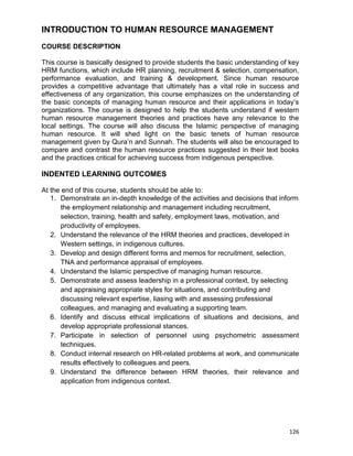 126
INTRODUCTION TO HUMAN RESOURCE MANAGEMENT
COURSE DESCRIPTION
This course is basically designed to provide students the basic understanding of key
HRM functions, which include HR planning, recruitment & selection, compensation,
performance evaluation, and training & development. Since human resource
provides a competitive advantage that ultimately has a vital role in success and
effectiveness of any organization, this course emphasizes on the understanding of
the basic concepts of managing human resource and their applications in today‟s
organizations. The course is designed to help the students understand if western
human resource management theories and practices have any relevance to the
local settings. The course will also discuss the Islamic perspective of managing
human resource. It will shed light on the basic tenets of human resource
management given by Qura‟n and Sunnah. The students will also be encouraged to
compare and contrast the human resource practices suggested in their text books
and the practices critical for achieving success from indigenous perspective.
INDENTED LEARNING OUTCOMES
At the end of this course, students should be able to:
1. Demonstrate an in-depth knowledge of the activities and decisions that inform
the employment relationship and management including recruitment,
selection, training, health and safety, employment laws, motivation, and
productivity of employees.
2. Understand the relevance of the HRM theories and practices, developed in
Western settings, in indigenous cultures.
3. Develop and design different forms and memos for recruitment, selection,
TNA and performance appraisal of employees.
4. Understand the Islamic perspective of managing human resource.
5. Demonstrate and assess leadership in a professional context, by selecting
and appraising appropriate styles for situations, and contributing and
discussing relevant expertise, liasing with and assessing professional
colleagues, and managing and evaluating a supporting team.
6. Identify and discuss ethical implications of situations and decisions, and
develop appropriate professional stances.
7. Participate in selection of personnel using psychometric assessment
techniques.
8. Conduct internal research on HR-related problems at work, and communicate
results effectively to colleagues and peers.
9. Understand the difference between HRM theories, their relevance and
application from indigenous context.
 