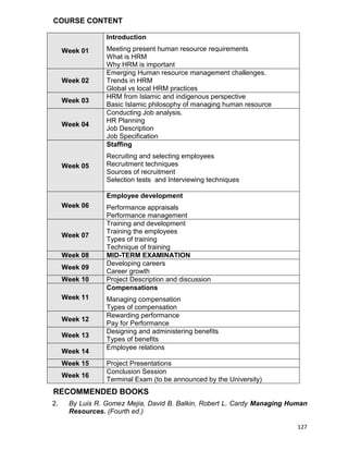 127
COURSE CONTENT
Week 01
Introduction
Meeting present human resource requirements
What is HRM
Why HRM is important
Week 02
Emerging Human resource management challenges.
Trends in HRM
Global vs local HRM practices
Week 03
HRM from Islamic and indigenous perspective
Basic Islamic philosophy of managing human resource
Week 04
Conducting Job analysis.
HR Planning
Job Description
Job Specification
Week 05
Staffing
Recruiting and selecting employees
Recruitment techniques
Sources of recruitment
Selection tests and Interviewing techniques
Week 06
Employee development
Performance appraisals
Performance management
Week 07
Training and development
Training the employees
Types of training
Technique of training
Week 08 MID-TERM EXAMINATION
Week 09
Developing careers
Career growth
Week 10 Project Description and discussion
Week 11
Compensations
Managing compensation
Types of compensation
Week 12
Rewarding performance
Pay for Performance
Week 13
Designing and administering benefits
Types of benefits
Week 14
Employee relations
Week 15 Project Presentations
Week 16
Conclusion Session
Terminal Exam (to be announced by the University)
RECOMMENDED BOOKS
2. By Luis R. Gomez Mejia, David B. Balkin, Robert L. Cardy Managing Human
Resources. (Fourth ed.)
 