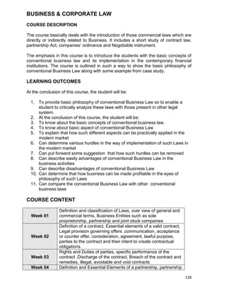 128
BUSINESS & CORPORATE LAW
COURSE DESCRIPTION
The course basically deals with the introduction of those commercial laws which are
directly or indirectly related to Business. It includes a short study of contract law,
partnership Act, companies‟ ordinance and Negotiable instrument.
The emphasis in this course is to introduce the students with the basic concepts of
conventional business law and its implementation in the contemporary financial
institutions. The course is outlined in such a way to show the basic philosophy of
conventional Business Law along with some example from case study.
LEARNING OUTCOMES
At the conclusion of this course, the student will be:
1. To provide basic philosophy of conventional Business Law so to enable a
student to critically analyze these laws with those present in other legal
system.
2. At the conclusion of this course, the student will be:
3. To know about the basic concepts of conventional business law.
4. To know about basic aspect of conventional Business Law
5. To explain that how such different aspects can be practically applied in the
modern market
6. Can determine various hurdles in the way of implementation of such Laws in
the modern market
7. Can put forward some suggestion that how such hurdles can be removed
8. Can describe easily advantages of conventional Business Law in the
business activities
9. Can describe disadvantages of conventional Business Law
10. Can determine that how business can be made profitable in the eyes of
philosophy of such Laws
11. Can compare the conventional Business Law with other conventional
business laws
COURSE CONTENT
Week 01
Definition and classification of Laws, over view of general and
commercial terms, Business Entities such as sole
proprietorship, partnership and joint stock companies
Week 02
Definition of a contract, Essential elements of a valid contract,
Legal provision governing offers ,communication, acceptance
or counter offer, consideration, agreement, lawful purpose,
parties to the contract and their intent to create contractual
obligations
Week 03
Rights and Duties of parties, specific performance of the
contract ,Discharge of the contract, Breach of the contract and
remedies, illegal, avoidable and void contracts
Week 04 Definition and Essential Elements of a partnership, partnership
 