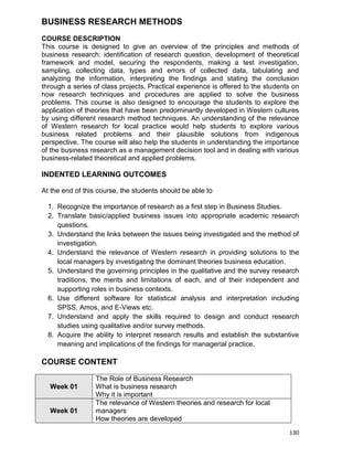 130
BUSINESS RESEARCH METHODS
COURSE DESCRIPTION
This course is designed to give an overview of the principles and methods of
business research: identification of research question, development of theoretical
framework and model, securing the respondents, making a test investigation,
sampling, collecting data, types and errors of collected data, tabulating and
analyzing the information, interpreting the findings and stating the conclusion
through a series of class projects. Practical experience is offered to the students on
how research techniques and procedures are applied to solve the business
problems. This course is also designed to encourage the students to explore the
application of theories that have been predominantly developed in Western cultures
by using different research method techniques. An understanding of the relevance
of Western research for local practice would help students to explore various
business related problems and their plausible solutions from indigenous
perspective. The course will also help the students in understanding the importance
of the business research as a management decision tool and in dealing with various
business-related theoretical and applied problems.
INDENTED LEARNING OUTCOMES
At the end of this course, the students should be able to
1. Recognize the importance of research as a first step in Business Studies.
2. Translate basic/applied business issues into appropriate academic research
questions.
3. Understand the links between the issues being investigated and the method of
investigation.
4. Understand the relevance of Western research in providing solutions to the
local managers by investigating the dominant theories business education.
5. Understand the governing principles in the qualitative and the survey research
traditions, the merits and limitations of each, and of their independent and
supporting roles in business contexts.
6. Use different software for statistical analysis and interpretation including
SPSS, Amos, and E-Views etc.
7. Understand and apply the skills required to design and conduct research
studies using qualitative and/or survey methods.
8. Acquire the ability to interpret research results and establish the substantive
meaning and implications of the findings for managerial practice.
COURSE CONTENT
Week 01
The Role of Business Research
What is business research
Why it is important
Week 01
The relevance of Western theories and research for local
managers
How theories are developed
 
