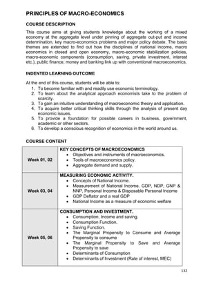 132
PRINCIPLES OF MACRO-ECONOMICS
COURSE DESCRIPTION
This course aims at giving students knowledge about the working of a mixed
economy at the aggregate level under pinning of aggregate out-put and income
determination, key macro-economics problems and major policy debate. The basic
themes are extended to find out how the disciplines of national income, macro
economics in closed and open economy, macro-economic stabilization policies,
macro-economic components (consumption, saving, private investment, interest
etc.), public finance, money and banking link up with conventional macroeconomics.
INDENTED LEARNING OUTCOME
At the end of this course, students will be able to:
1. To become familiar with and readily use economic terminology.
2. To learn about the analytical approach economists take to the problem of
scarcity.
3. To gain an intuitive understanding of macroeconomic theory and application.
4. To acquire better critical thinking skills through the analysis of present day
economic issues.
5. To provide a foundation for possible careers in business, government,
academic or other sectors.
6. To develop a conscious recognition of economics in the world around us.
COURSE CONTENT
Week 01, 02
KEY CONCEPTS OF MACROECONOMICS
 Objectives and instruments of macroeconomics.
 Tools of macroeconomics policy.
 Aggregate demand and supply.
Week 03, 04
MEASURING ECONOMIC ACTIVITY.
 Concepts of National Income.
 Measurement of National Income. GDP, NDP, GNP &
NNP, Personal Income & Disposable Personal Income
 GDP Deflator and a real GDP
 National Income as a measure of economic welfare
Week 05, 06
CONSUMPTION AND INVESTMENT.
 Consumption, Income and saving.
 Consumption Function.
 Saving Function.
 The Marginal Propensity to Consume and Average
Propensity to consume
 The Marginal Propensity to Save and Average
Propensity to save
 Determinants of Consumption
 Determinants of Investment (Rate of interest, MEC)
 