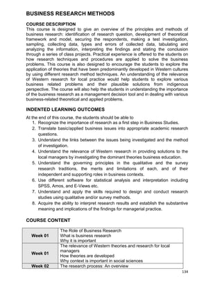 134
BUSINESS RESEARCH METHODS
COURSE DESCRIPTION
This course is designed to give an overview of the principles and methods of
business research: identification of research question, development of theoretical
framework and model, securing the respondents, making a test investigation,
sampling, collecting data, types and errors of collected data, tabulating and
analyzing the information, interpreting the findings and stating the conclusion
through a series of class projects. Practical experience is offered to the students on
how research techniques and procedures are applied to solve the business
problems. This course is also designed to encourage the students to explore the
application of theories that have been predominantly developed in Western cultures
by using different research method techniques. An understanding of the relevance
of Western research for local practice would help students to explore various
business related problems and their plausible solutions from indigenous
perspective. The course will also help the students in understanding the importance
of the business research as a management decision tool and in dealing with various
business-related theoretical and applied problems.
INDENTED LEARNING OUTCOMES
At the end of this course, the students should be able to
1. Recognize the importance of research as a first step in Business Studies.
2. Translate basic/applied business issues into appropriate academic research
questions.
3. Understand the links between the issues being investigated and the method
of investigation.
4. Understand the relevance of Western research in providing solutions to the
local managers by investigating the dominant theories business education.
5. Understand the governing principles in the qualitative and the survey
research traditions, the merits and limitations of each, and of their
independent and supporting roles in business contexts.
6. Use different software for statistical analysis and interpretation including
SPSS, Amos, and E-Views etc.
7. Understand and apply the skills required to design and conduct research
studies using qualitative and/or survey methods.
8. Acquire the ability to interpret research results and establish the substantive
meaning and implications of the findings for managerial practice.
COURSE CONTENT
Week 01
The Role of Business Research
What is business research
Why it is important
Week 01
The relevance of Western theories and research for local
managers
How theories are developed
Why context is important in social sciences
Week 02 The research process: An overview
 