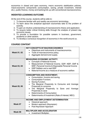 136
economics in closed and open economy, macro economic stabilization policies,
macro-economic components (consumption, saving, private investment, interest
etc.), public finance, money and banking link up with conventional macroeconomics.
INDENTED LEARNING OUTCOME
At the end of this course, students will be able to:
1. To become familiar with and readily use economic terminology.
2. To learn about the analytical approach economists take to the problem of
scarcity.
3. To gain an intuitive understanding of macroeconomic theory and application.
4. To acquire better critical thinking skills through the analysis of present day
economic issues.
5. To provide a foundation for possible careers in business, government,
academic or other sectors.
6. To develop a conscious recognition of economics in the world around us.
COURSE CONTENT
Week 01, 02
KEY CONCEPTS OF MACROECONOMICS
 Objectives and instruments of macroeconomics.
 Tools of macroeconomics policy.
 Aggregate demand and supply.
Week 03, 04
MEASURING ECONOMIC ACTIVITY.
 Concepts of National Income.
 Measurement of National Income. GDP, NDP, GNP &
NNP, Personal Income & Disposable Personal Income
 GDP Deflator and a real GDP
 National Income as a measure of economic welfare
Week 05, 06
CONSUMPTION AND INVESTMENT.
 Consumption, Income and saving.
 Consumption Function.
 Saving Function.
 The Marginal Propensity to Consume and Average
Propensity to consume
 The Marginal Propensity to Save and Average
Propensity to save
 Determinants of Consumption
 Determinants of Investment (Rate of interest, MEC)
Week 07
INCOME AND EMPLOYMENT DETERMINATION
 Classical approach.
 Modern approach (Keynesian)
 Post Keynesian Approach
Week 08
MULTIPLIER AND ACCELERATOR
 Investment Multiplier.
 