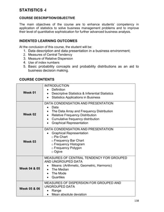 138
STATISTICS -I
COURSE DESCRIPTION/OBJECTIVE
The main objectives of the course are to enhance students‟ competency in
application of statistics to solve business management problems and to improve
their level of quantitative sophistication for further advanced business analysis.
INDENTED LEARNING OUTCOMES
At the conclusion of this course, the student will be:
1. Data description and data presentation in a business environment;
2. Measures of Central Tendency
3. Measure of Relative Dispersion
4. Use of index numbers
5. Basic probability concepts and probability distributions as an aid to
business decision making.
COURSE CONTENTS
Week 01
INTRODUCTION
 Definition
 Descriptive Statistics & Inferential Statistics
 Statistics Applications in Business
Week 02
DATA CONDENSATION AND PRESENTATION
 Data
 The Data Array and Frequency Distribution
 Relative Frequency Distribution
 Cumulative frequency distribution
 Graphical Representation
Week 03
DATA CONDENSATION AND PRESENTATION
 Graphical Representation
o Pie Chart
o Frequency Bar Chart
o Frequency Histogram
o Frequency Polygon
o Ogive
Week 04 & 05
MEASURES OF CENTRAL TENDENCY FOR GROUPED
AND UNGROUPED DATA
 Means: (Arithmetic, Geometric, Harmonic)
 The Median
 The Mode
 Quartiles
Week 05 & 06
MEASURES OF DISPERSION FOR GROUPED AND
UNGROUPED DATA
 Range
 Mean absolute deviation
 