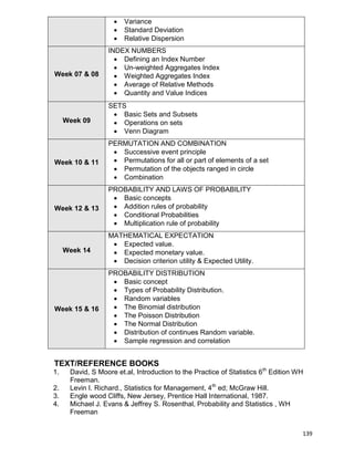 139
 Variance
 Standard Deviation
 Relative Dispersion
Week 07 & 08
INDEX NUMBERS
 Defining an Index Number
 Un-weighted Aggregates Index
 Weighted Aggregates Index
 Average of Relative Methods
 Quantity and Value Indices
Week 09
SETS
 Basic Sets and Subsets
 Operations on sets
 Venn Diagram
Week 10 & 11
PERMUTATION AND COMBINATION
 Successive event principle
 Permutations for all or part of elements of a set
 Permutation of the objects ranged in circle
 Combination
Week 12 & 13
PROBABILITY AND LAWS OF PROBABILITY
 Basic concepts
 Addition rules of probability
 Conditional Probabilities
 Multiplication rule of probability
Week 14
MATHEMATICAL EXPECTATION
 Expected value.
 Expected monetary value.
 Decision criterion utility & Expected Utility.
Week 15 & 16
PROBABILITY DISTRIBUTION
 Basic concept
 Types of Probability Distribution.
 Random variables
 The Binomial distribution
 The Poisson Distribution
 The Normal Distribution
 Distribution of continues Random variable.
 Sample regression and correlation
TEXT/REFERENCE BOOKS
1. David, S Moore et.al, Introduction to the Practice of Statistics 6th
Edition WH
Freeman.
2. Levin I. Richard., Statistics for Management, 4th
ed; McGraw Hill.
3. Engle wood Cliffs, New Jersey, Prentice Hall International, 1987.
4. Michael J. Evans & Jeffrey S. Rosenthal, Probability and Statistics , WH
Freeman
 